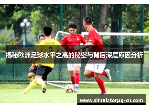 揭秘欧洲足球水平之高的秘密与背后深层原因分析
