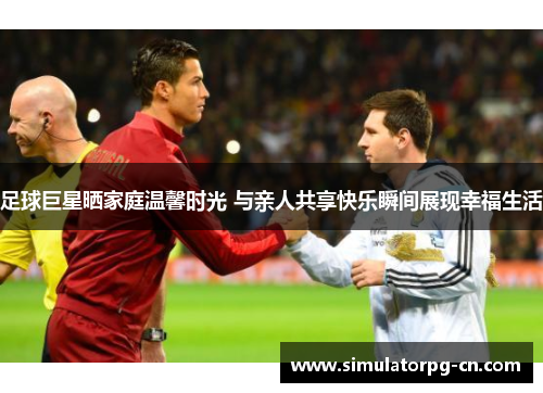 足球巨星晒家庭温馨时光 与亲人共享快乐瞬间展现幸福生活