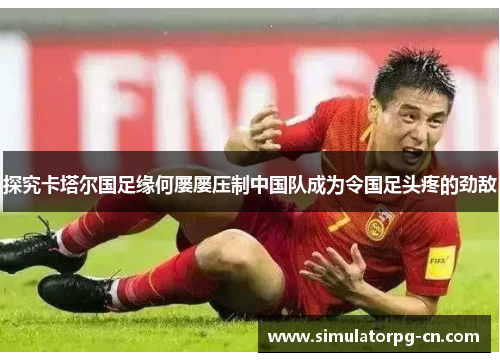 探究卡塔尔国足缘何屡屡压制中国队成为令国足头疼的劲敌 探究卡塔尔国足缘何屡屡压制中国队成为令国足头疼的劲敌