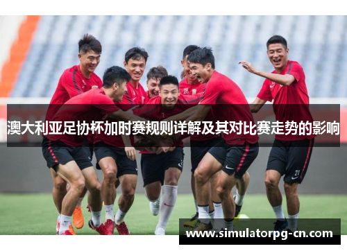 澳大利亚足协杯加时赛规则详解及其对比赛走势的影响