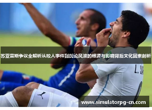 苏亚雷斯争议全解析从咬人事件到舆论风波的根源与影响背后文化因素剖析