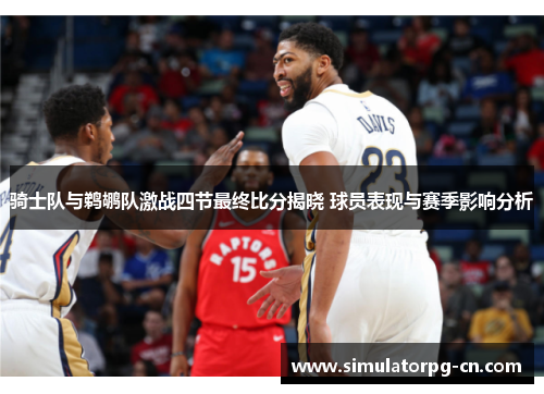 骑士队与鹈鹕队激战四节最终比分揭晓 球员表现与赛季影响分析