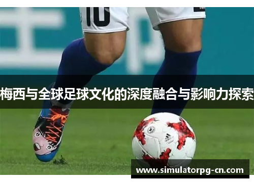 梅西与全球足球文化的深度融合与影响力探索