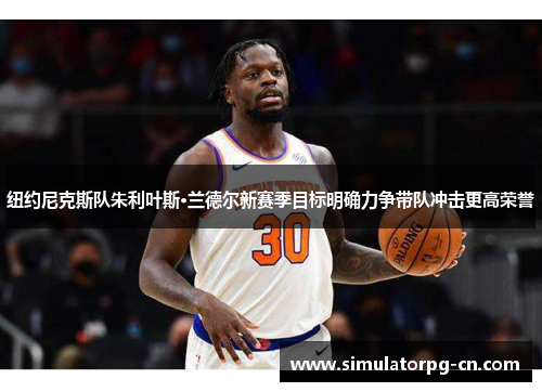 纽约尼克斯队朱利叶斯·兰德尔新赛季目标明确力争带队冲击更高荣誉