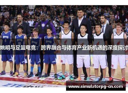 姚明与足篮电竞:跨界融合与体育产业新机遇的深度探讨 姚明与足篮电竞:跨界融合与体育产业新机遇的深度探讨
