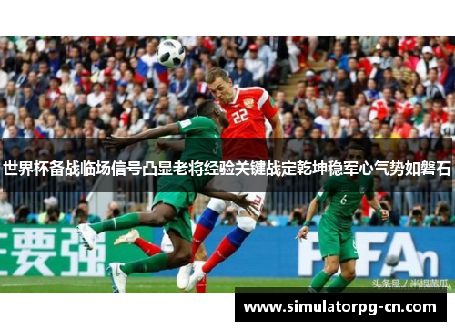 世界杯备战临场信号凸显老将经验关键战定乾坤稳军心气势如磐石