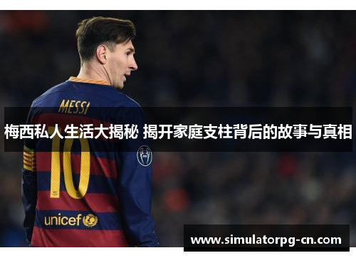 梅西私人生活大揭秘 揭开家庭支柱背后的故事与真相