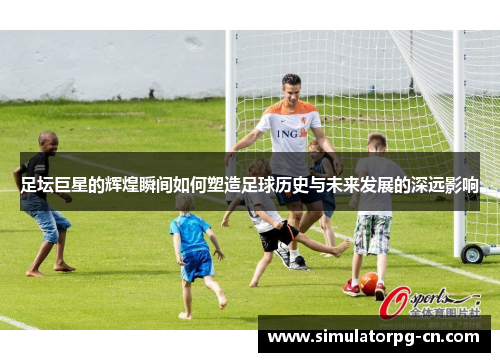 足坛巨星的辉煌瞬间如何塑造足球历史与未来发展的深远影响