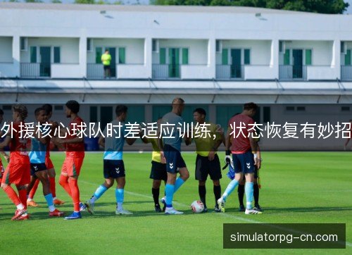 外援核心球队时差适应训练,状态恢复有妙招 外援核心球队时差适应训练,状态恢复有妙招
